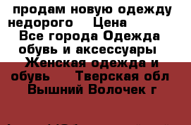 продам новую одежду недорого! › Цена ­ 3 000 - Все города Одежда, обувь и аксессуары » Женская одежда и обувь   . Тверская обл.,Вышний Волочек г.